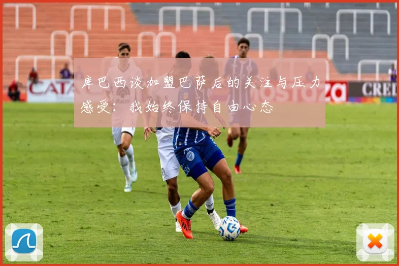 库巴西谈加盟巴萨后的关注与压力感受：我始终保持自由心态