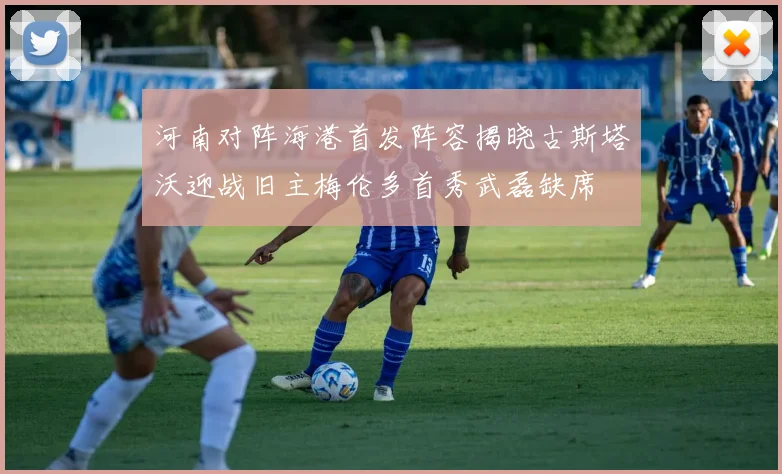 河南对阵海港首发阵容揭晓古斯塔沃迎战旧主梅伦多首秀武磊缺席