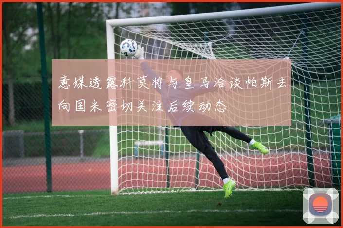 意媒透露科莫将与皇马洽谈帕斯去向国米密切关注后续动态