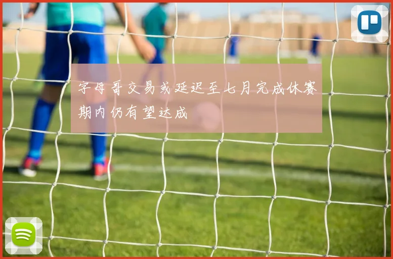 字母哥交易或延迟至七月完成休赛期内仍有望达成