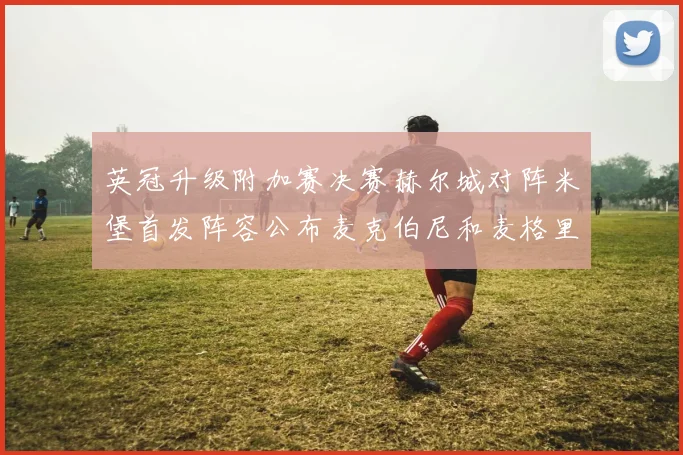 英冠升级附加赛决赛赫尔城对阵米堡首发阵容公布麦克伯尼和麦格里出战