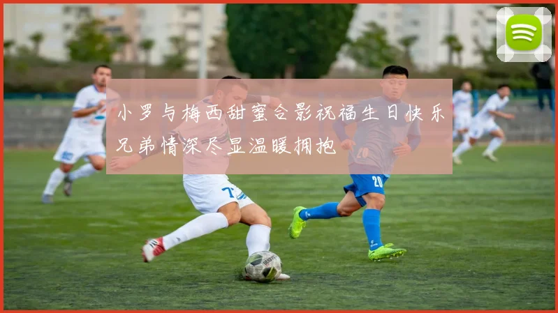 小罗与梅西甜蜜合影祝福生日快乐兄弟情深尽显温暖拥抱