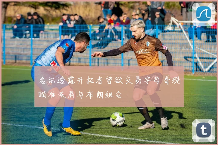 名记透露开拓者曾欲交易字母哥现瞄准浓眉与布朗组合