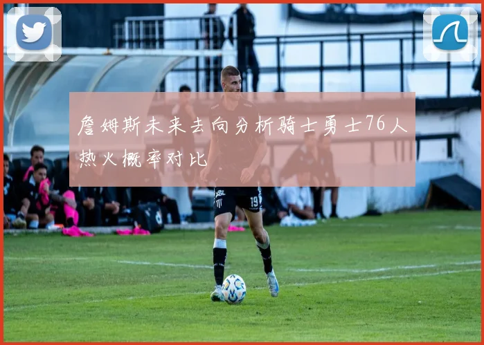 詹姆斯未来去向分析骑士勇士76人热火概率对比