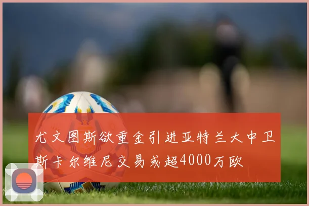 尤文图斯欲重金引进亚特兰大中卫斯卡尔维尼交易或超4000万欧