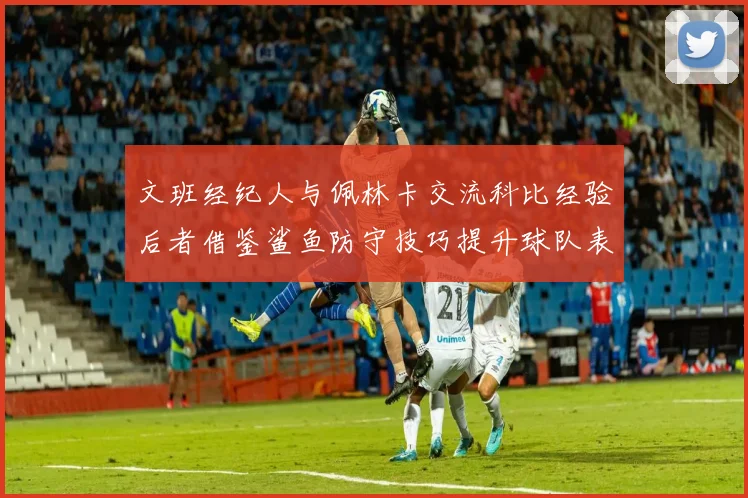 文班经纪人与佩林卡交流科比经验后者借鉴鲨鱼防守技巧提升球队表现