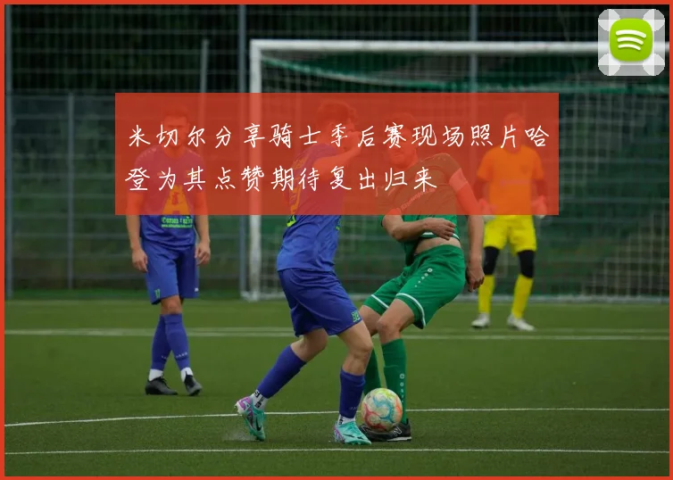 米切尔分享骑士季后赛现场照片哈登为其点赞期待复出归来