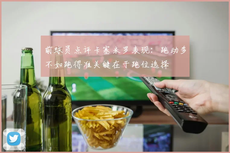 前球员点评卡塞米罗表现：跑动多不如跑得准关键在于跑位选择