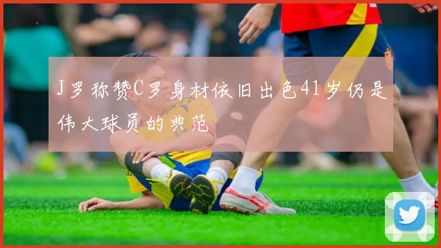 J罗称赞C罗身材依旧出色41岁仍是伟大球员的典范