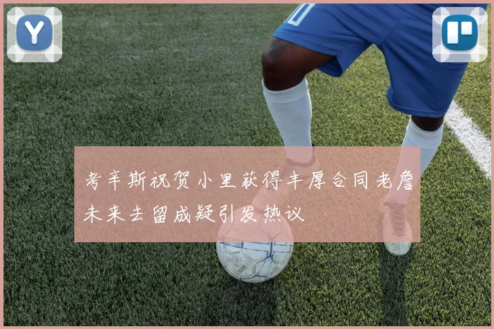 考辛斯祝贺小里获得丰厚合同老詹未来去留成疑引发热议