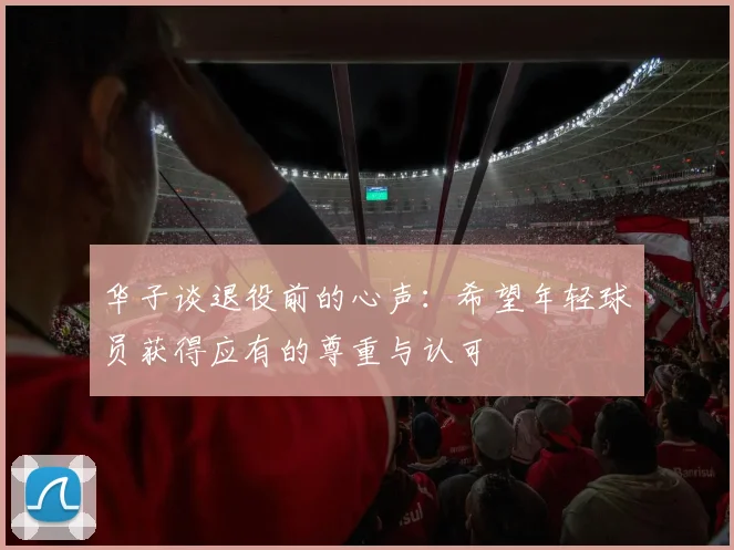 华子谈退役前的心声：希望年轻球员获得应有的尊重与认可
