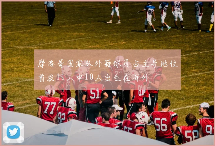 摩洛哥国家队外籍球员占主导地位首发11人中10人出生在海外