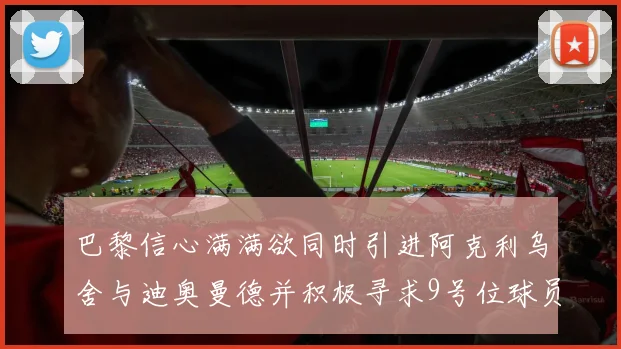 巴黎信心满满欲同时引进阿克利乌舍与迪奥曼德并积极寻求9号位球员