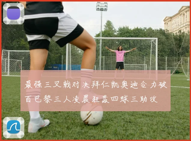 最强三叉戟对决拜仁凯奥迪合力破百巴黎三人凌晨狂轰四球三助攻