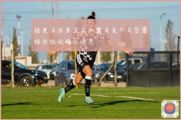 格里马尔多正式加盟马竞今日签署转会协议确认消息