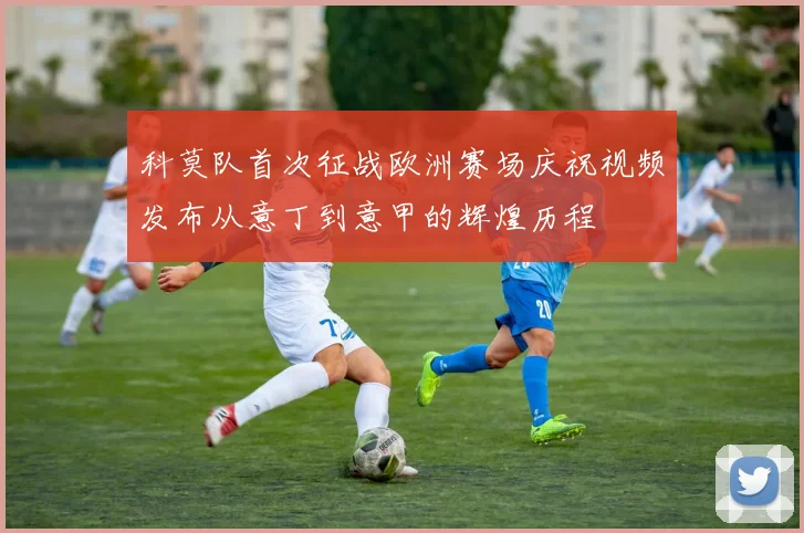 科莫队首次征战欧洲赛场庆祝视频发布从意丁到意甲的辉煌历程