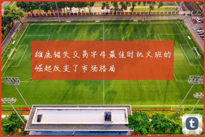 雄鹿错失交易字母最佳时机文班的崛起改变了市场格局