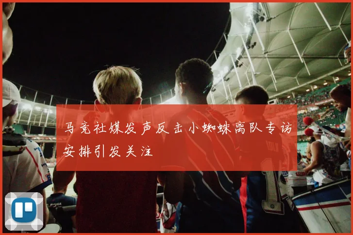马竞社媒发声反击小蜘蛛离队专访安排引发关注