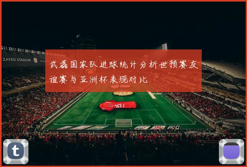武磊国家队进球统计分析世预赛友谊赛与亚洲杯表现对比