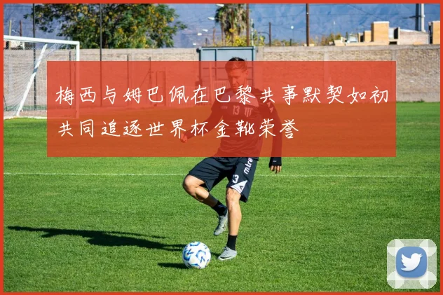 梅西与姆巴佩在巴黎共事默契如初共同追逐世界杯金靴荣誉