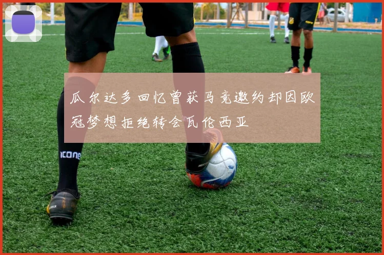 瓜尔达多回忆曾获马竞邀约却因欧冠梦想拒绝转会瓦伦西亚