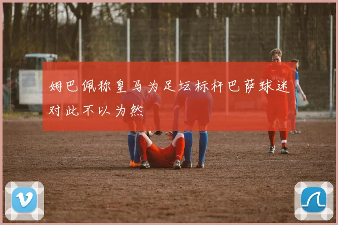 姆巴佩称皇马为足坛标杆巴萨球迷对此不以为然